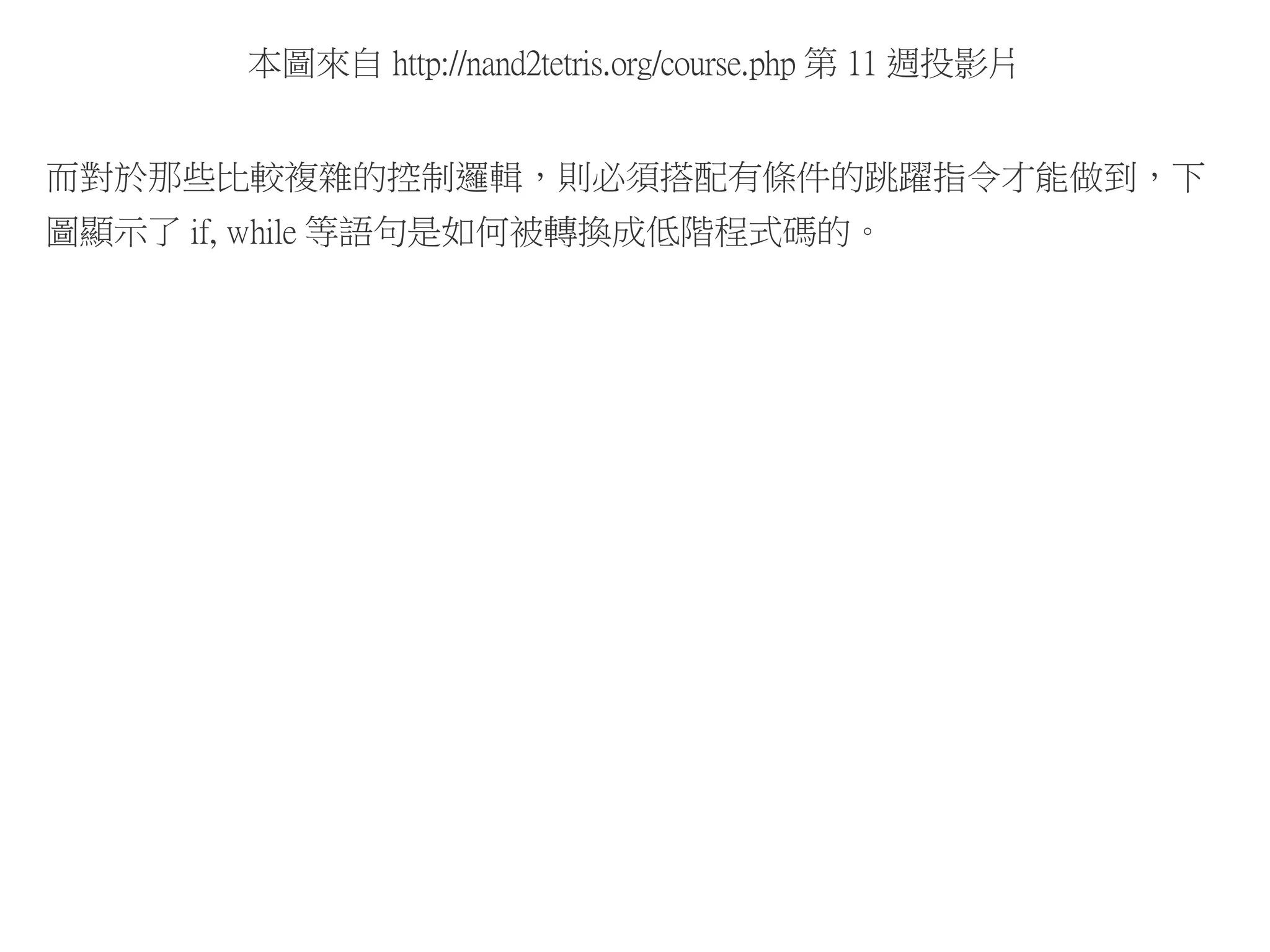 本圖來自 http://nand2tetris.org/course.php 第 11 週投影片
而對於那些比較複雜的控制邏輯，則必須搭配有條件的跳躍指令才能做到，下
圖顯示了 if, while 等語句是如何被轉換成低階程式碼的。
 