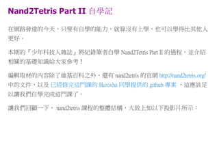 Nand2Tetris Part II 自學記
在網路發達的今天，只要有自學的能力，就算沒有上學，也可以學得比其他人
更好。
本期的『少年科技人雜誌』將紀錄筆者自學 Nand2Tetris Part II 的過程，並介紹
相關的基礎知識給大家參考！
編輯取材的內容除了維基百科之外，還有 nand2tetris 的官網 http://nand2tetris.org/
中的文件，以及 已經修完這門課的 Havivha 同學提供的 github 專案 ，這應該足
以讓我們自學完成這門課了。
讓我們回顧一下， nand2tetris 課程的整體結構，大致上如以下投影片所示：
 