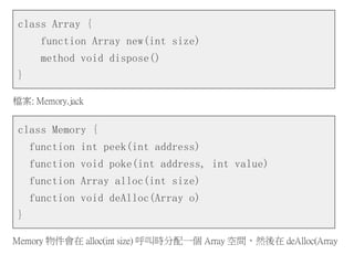 class Array {
function Array new(int size)
method void dispose()
}
檔案: Memory.jack
class Memory {
function int peek(int address)
function void poke(int address, int value)
function Array alloc(int size)
function void deAlloc(Array o)
}
Memory 物件會在 alloc(int size) 呼叫時分配一個 Array 空間，然後在 deAlloc(Array
 