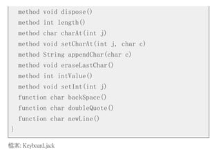 method void dispose()
method int length()
method char charAt(int j)
method void setCharAt(int j, char c)
method String appendChar(char c)
method void eraseLastChar()
method int intValue()
method void setInt(int j)
function char backSpace()
function char doubleQuote()
function char newLine()
}
檔案: Keyboard.jack
 