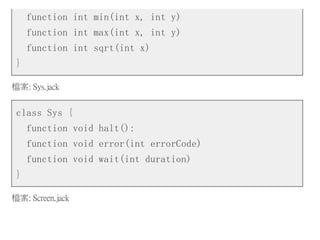 function int min(int x, int y)
function int max(int x, int y)
function int sqrt(int x)
}
檔案: Sys.jack
class Sys {
function void halt():
function void error(int errorCode)
function void wait(int duration)
}
檔案: Screen.jack
 
