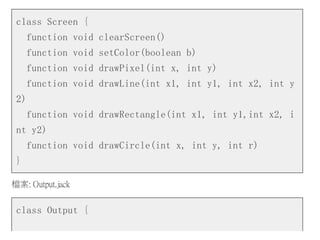 class Screen {
function void clearScreen()
function void setColor(boolean b)
function void drawPixel(int x, int y)
function void drawLine(int x1, int y1, int x2, int y
2)
function void drawRectangle(int x1, int y1,int x2, i
nt y2)
function void drawCircle(int x, int y, int r)
}
檔案: Output.jack
class Output {
 