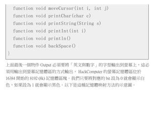 function void moveCursor(int i, int j)
function void printChar(char c)
function void printString(String s)
function void printInt(int i)
function void println()
function void backSpace()
}
上面最後一個物件 Output 必須要將「英文與數字」的字型輸出到螢幕上，這必
須用輸出到螢幕記憶體區的方式輸出， HackComputer 的螢幕記憶體區位於
16384 開始的 8192 (8k) 記憶體區塊。我們只要將對應的 bit 設為 0 就會顯示白
色，如果設為 1 就會顯示黑色。以下是這種記憶體映射方法的示意圖。
 