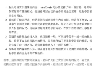 1. 對於這種實作型課程而言， nand2tetris 巧妙的安排了每一個習題，通常每
個習題都有驗證程式，能讓你確認自己的實作結果是否正確，這對學習者
非常有幫助。
2. 雖然給了驗證程式，但是老師卻刻意將實作內容抽掉，但是留下框架，這
讓學生能夠清楚地了解到底需要做甚麼專案，卻又必須仔細思考並想辦法
填入對應的程式，這種以習題為主的學習方法，在實作性的課程上感覺非
常有效。
3. 習題的安排都是由淺入深，就像階梯一般，可以讓學習者一級一級的往上
爬，於是不容易出現跳空的情況，這有效降低了專案對學習者的難度，當
您完成了前一題之後，通常就具備進入下一題的基礎了。
4. 投影片的內容雖然不多，但是幾乎都針對習題搭好了足夠的知識基礎，這
對學習者而言是非常有幫助的。
基本上這個課程的安排方法就是，老師們先自己實作出所有的程式一遍之後，
把模組框架留下，但是卻把實作內容移除，這樣自然就形成了一組習題，也就
 