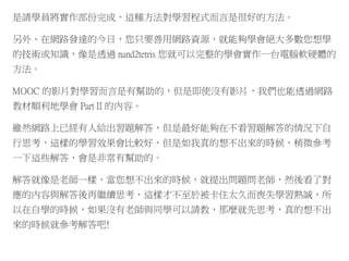 是請學員將實作部份完成，這種方法對學習程式而言是很好的方法。
另外、在網路發達的今日，您只要善用網路資源，就能夠學會絕大多數您想學
的技術或知識，像是透過 nand2tetris 您就可以完整的學會實作一台電腦軟硬體的
方法。
MOOC 的影片對學習而言是有幫助的，但是即使沒有影片，我們也能透過網路
教材順利地學會 Part II 的內容。
雖然網路上已經有人給出習題解答，但是最好能夠在不看習題解答的情況下自
行思考，這樣的學習效果會比較好，但是如我真的想不出來的時候，稍微參考
一下這些解答，會是非常有幫助的。
解答就像是老師一樣，當您想不出來的時候，就提出問題問老師，然後看了對
應的內容與解答後再繼續思考，這樣才不至於被卡住太久而喪失學習熱誠，所
以在自學的時候，如果沒有老師與同學可以請教，那麼就先思考，真的想不出
來的時候就參考解答吧!
 