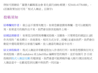 例如可捐贈給「羅慧夫顱顏基金會 彰化銀行(009) 帳號：5234-01-41778-800」。
(若匯款要加註可用「程式人雜誌」五個字)
投稿須知
給專欄寫作者： 做公益不需要有壓力。如果您願意撰寫專欄，您可以輕鬆的
寫，如果當月的稿件出不來，我們會安排其他稿件上場。
給網誌捐贈者： 如果您沒時間寫專欄或投稿，沒關係，只要將您的網誌以 [創
作共用的「姓名標示、非商業性、相同方式分享」授權] 並通知我們，我們會自
動從中選取需要的文章進行編輯，放入適當的雜誌當中出刊。
給文章投稿者： 程式人雜誌非常歡迎您加入作者的行列，如果您想撰寫任何文
章或投稿，請用 markdown 或 LibreOffice 編輯好您的稿件，並於每個月 25 日前
投稿到程式人雜誌社團 的檔案區，我們會盡可能將稿件編入隔月1號出版程式
人雜誌當中，也歡迎您到社團中與我們一同討論。
 