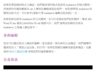 如果您要投稿給程式人雜誌，我們最希望的格式是採用 markdown 的格式撰寫，
然後將所有檔按壓縮為 zip 上傳到社團檔案區給我們， 如您想學習 markdown 的
撰寫出版方式，可以參考 [看影片學 markdown 編輯出版流程] 一文。
如果您無法採用 markdown 的方式撰寫，也可以直接給我們您的稿件，像是 MS.
Word 的 doc 檔或 LibreOffice 的 odt 檔都可以，我們 會將這些稿件改寫為
markdown 之後編入雜誌當中。
參與編輯
您也可以擔任程式人雜誌的編輯，甚至創造一個全新的公益雜誌，我們誠摯的
邀請您加入「開放公益出版」的行列，如果您想擔任編輯或創造新雜誌，也歡
迎到 程式人雜誌社團 來與我們討論相關事宜。
公益資訊
 