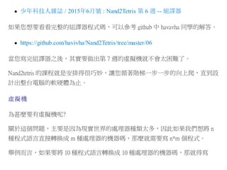少年科技人雜誌 / 2015年6月號 : Nand2Tetris 第 6 週 -- 組譯器
如果您想要看看完整的組譯器程式碼，可以參考 github 中 havavha 同學的解答。
https://github.com/havivha/Nand2Tetris/tree/master/06
當您寫完組譯器之後，其實要做出第 7 週的虛擬機就不會太困難了。
Nand2tetris 的課程就是安排得很巧妙，讓您循著階梯一步一步的向上爬，直到設
計出整台電腦的軟硬體為止。
虛擬機
為甚麼要有虛擬機呢?
關於這個問題，主要是因為現實世界的處理器種類太多，因此如果我們想將 n
種程式語言直接轉換成 m 種處理器的機器碼，那麼就需要寫 n*m 個程式。
舉例而言，如果要將 10 種程式語言轉換成 10 種處理器的機器碼，那就得寫
 