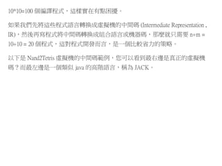10*10=100 個編譯程式，這樣實在有點困擾。
如果我們先將這些程式語言轉換成虛擬機的中間碼 (Intermediate Representation ,
IR)，然後再寫程式將中間碼轉換成組合語言或機器碼，那麼就只需要 n+m =
10+10 = 20 個程式，這對程式開發而言，是一個比較省力的策略。
以下是 Nand2Tetris 虛擬機的中間碼範例，您可以看到最右邊是真正的虛擬機
碼？而最左邊是一個類似 java 的高階語言，稱為 JACK。
 