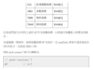 LCL 區域變數指標 RAM[1]
ARG 參數指標 RAM[2]
THIS 物件指標 RAM[3]
THAT 陣列指標 RAM[4]
於是我們就可以利用上述的 SP 作為堆疊指標，以便進行堆疊推入與彈出的動
作。
在虛擬機一開始時，會將堆疊指標 SP 先設好，在 nand2tetris 專案中通常會設在
256 的地方，也就是 M[0] = 256
例如 push constant 7 就可以轉換為
// push constant 7
@7 // A=7
 