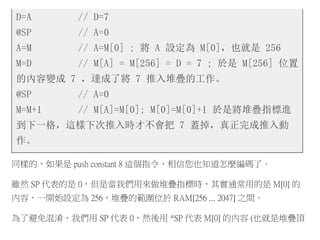 D=A // D=7
@SP // A=0
A=M // A=M[0] ; 將 A 設定為 M[0]，也就是 256
M=D // M[A] = M[256] = D = 7 ; 於是 M[256] 位置
的內容變成 7 ，達成了將 7 推入堆疊的工作。
@SP // A=0
M=M+1 // M[A]=M[0]; M[0]=M[0]+1 於是將堆疊指標進
到下一格，這樣下次推入時才不會把 7 蓋掉，真正完成推入動
作。
同樣的，如果是 push constant 8 這個指令，相信您也知道怎麼編碼了。
雖然 SP 代表的是 0，但是當我們用來做堆疊指標時，其實通常用的是 M[0] 的
內容，一開始設定為 256，堆疊的範圍位於 RAM[256 ... 2047] 之間。
為了避免混淆，我們用 SP 代表 0，然後用 *SP 代表 M[0] 的內容 (也就是堆疊頂
 