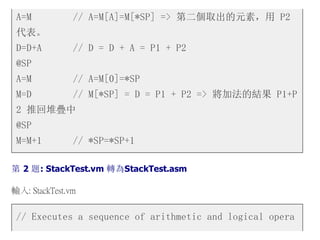 A=M // A=M[A]=M[*SP] => 第二個取出的元素，用 P2
代表。
D=D+A // D = D + A = P1 + P2
@SP
A=M // A=M[0]=*SP
M=D // M[*SP] = D = P1 + P2 => 將加法的結果 P1+P
2 推回堆疊中
@SP
M=M+1 // *SP=*SP+1
第 2 題: StackTest.vm 轉為StackTest.asm
輸入: StackTest.vm
// Executes a sequence of arithmetic and logical opera
 