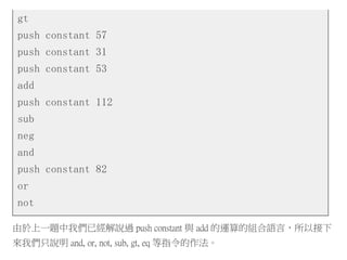 gt
push constant 57
push constant 31
push constant 53
add
push constant 112
sub
neg
and
push constant 82
or
not
由於上一題中我們已經解說過 push constant 與 add 的運算的組合語言，所以接下
來我們只說明 and, or, not, sub, gt, eq 等指令的作法。
 