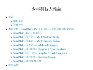 少年科技人雜誌
前言
編輯小語
授權聲明
本期焦點： Nand2Tetris Part II 自學記 -- 從組譯器到作業系統
Nand2Tetris Part II 自學記
Nand2Tetris 第 7 週 -- VM I: Stack Arithmetic
Nand2Tetris 第 8 週 -- VM II: Program Control
Nand2Tetris 第 9 週 -- High-Level Language
Nand2Tetris 第 10 週 -- Compiler I: Syntax Analysis
Nand2Tetris 第 11 週 -- Compiler II: Code Generation
Nand2Tetris 第 12 週 -- Operating System
Nand2Tetris 課程學習心得
雜誌訊息
 