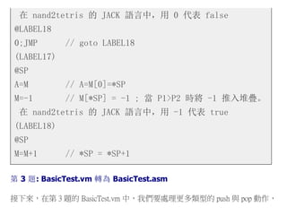 在 nand2tetris 的 JACK 語言中，用 0 代表 false
@LABEL18
0;JMP // goto LABEL18
(LABEL17)
@SP
A=M // A=M[0]=*SP
M=-1 // M[*SP] = -1 ; 當 P1>P2 時將 -1 推入堆疊。
在 nand2tetris 的 JACK 語言中，用 -1 代表 true
(LABEL18)
@SP
M=M+1 // *SP = *SP+1
第 3 題: BasicTest.vm 轉為 BasicTest.asm
接下來，在第 3 題的 BasicTest.vm 中，我們要處理更多類型的 push 與 pop 動作，
 