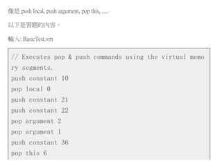 像是 push local, push argument, pop this, ....
以下是習題的內容。
輸入: BasicTest.vm
// Executes pop & push commands using the virtual memo
ry segments.
push constant 10
pop local 0
push constant 21
push constant 22
pop argument 2
pop argument 1
push constant 36
pop this 6
 