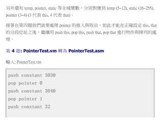 另外還有 temp, pointer, static 等全域變數，分別對應到 temp (5~12), static (16~255),
pointer (3~4) (3 代表 this, 4 代表 that)。
接著在第四題我們就要處理 pointer 的推入與取出，如此才能在正確設定 this, that
的分段位址之後，繼續用 push this, pop this, push that, pop that 進行物件與陣列的處
理。
第 4 題: PointerTest.vm 轉為 PointerTest.asm
輸入: PointerTest.vm
push constant 3030
pop pointer 0
push constant 3040
pop pointer 1
push constant 32
 