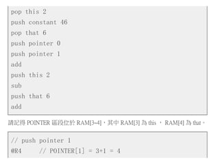 pop this 2
push constant 46
pop that 6
push pointer 0
push pointer 1
add
push this 2
sub
push that 6
add
請記得 POINTER 區段位於 RAM[3~4]，其中 RAM[3] 為 this ， RAM[4] 為 that。
// push pointer 1
@R4 // POINTER[1] = 3+1 = 4
 