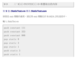 M=D // M[4]=POINTER[1]=D=堆疊取出的內容
第 5 題: StaticTest.vm 轉為 StaticTest.asm
接著是 static 變數的處理，請記得 static 變數位於 RAM[16..255] 區段中。
輸入: StaticTest.vm
push constant 111
push constant 333
push constant 888
pop static 8
pop static 3
pop static 1
push static 3
push static 1
 