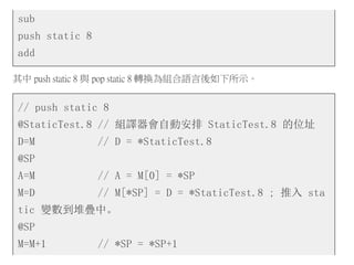 sub
push static 8
add
其中 push static 8 與 pop static 8 轉換為組合語言後如下所示。
// push static 8
@StaticTest.8 // 組譯器會自動安排 StaticTest.8 的位址
D=M // D = *StaticTest.8
@SP
A=M // A = M[0] = *SP
M=D // M[*SP] = D = *StaticTest.8 ; 推入 sta
tic 變數到堆疊中。
@SP
M=M+1 // *SP = *SP+1
 