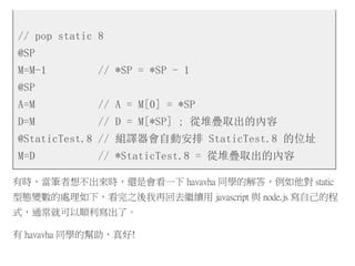 // pop static 8
@SP
M=M-1 // *SP = *SP - 1
@SP
A=M // A = M[0] = *SP
D=M // D = M[*SP] ; 從堆疊取出的內容
@StaticTest.8 // 組譯器會自動安排 StaticTest.8 的位址
M=D // *StaticTest.8 = 從堆疊取出的內容
有時，當筆者想不出來時，還是會看一下 havavha 同學的解答，例如他對 static
型態變數的處理如下，看完之後我再回去繼續用 javascript 與 node.js 寫自己的程
式，通常就可以順利寫出了。
有 havavha 同學的幫助，真好!
 