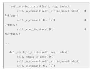 def _static_to_stack(self, seg, index):
self._a_command(self._static_name(index)) #
A=&func.#
self._c_command('D', 'M') #
D=func.#
self._comp_to_stack('D') #
*SP=func.#
...
def _stack_to_static(self, seg, index):
self._stack_to_dest('D')
self._a_command(self._static_name(index))
self._c_command('M', 'D')
 