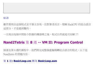 結語
雖然要寫出這個程式並不算太容易，但對筆者而言，理解 HackCPU 的組合語言
這部分，才是最困難的。
一旦寫出每個中間指令對應的機器碼之後，程式自然就迎刃而解了!
Nand2Tetris 第 8 週 -- VM II: Program Control
接著在第 8 週的課程中，我們將完成整個虛擬碼轉組合語言的程式，以下是
Nand2tetris 的習題內容。
第 1 題: BasicLoop.vm 轉為 BasicLoop.asm
 