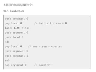 本題目的在測試跳躍指令!
輸入: BasicLoop.vm
push constant 0
pop local 0 // initialize sum = 0
label LOOP_START
push argument 0
push local 0
add
pop local 0 // sum = sum + counter
push argument 0
push constant 1
sub
pop argument 0 // counter--
 