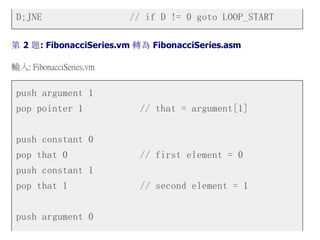 D;JNE // if D != 0 goto LOOP_START
第 2 題: FibonacciSeries.vm 轉為 FibonacciSeries.asm
輸入: FibonacciSeries.vm
push argument 1
pop pointer 1 // that = argument[1]
push constant 0
pop that 0 // first element = 0
push constant 1
pop that 1 // second element = 1
push argument 0
 