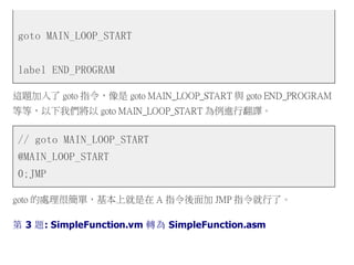 goto MAIN_LOOP_START
label END_PROGRAM
這題加入了 goto 指令，像是 goto MAIN_LOOP_START 與 goto END_PROGRAM
等等，以下我們將以 goto MAIN_LOOP_START 為例進行翻譯。
// goto MAIN_LOOP_START
@MAIN_LOOP_START
0;JMP
goto 的處理很簡單，基本上就是在 A 指令後面加 JMP 指令就行了。
第 3 題: SimpleFunction.vm 轉為 SimpleFunction.asm
 
