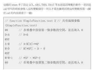 這題的 return 多了設定 LCL, ARG, THIS, THAT 等系統區段變數的動作，原因是
call 呼叫的時候會推入這些變數儲存，所以才需在離開前將這些變數恢復。(關
於 call 的內容請看下一題)
// function SimpleFunction.test 2 // 共有兩個參數
(SimpleFunction.test)
@0 // 在堆疊中保留第一個參數的空間，並且填入 0
D=A // D=0
@SP
A=M // A=M[0]=*SP
M=D // M[*SP] = D = 0
@SP
M=M+1 // *SP = *SP+1
@0 // 在堆疊中保留第二個參數的空間，並且填入 0
 