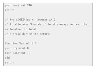 push constant 246
return
// Sys.add12(int x) returns x+12.
// It allocates 3 words of local storage to test the d
eallocation of local
// storage during the return.
function Sys.add12 3
push argument 0
push constant 12
add
return
 