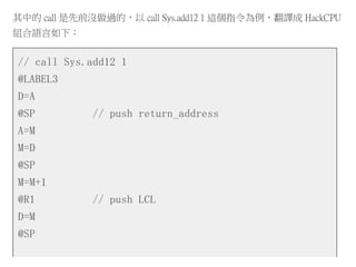 其中的 call 是先前沒做過的，以 call Sys.add12 1 這個指令為例，翻譯成 HackCPU
組合語言如下：
// call Sys.add12 1
@LABEL3
D=A
@SP // push return_address
A=M
M=D
@SP
M=M+1
@R1 // push LCL
D=M
@SP
 