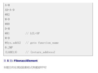 A=M
AD=A-D
@R2
M=D
@R0
D=M
@R1 // LCL=SP
M=D
@Sys.add12 // goto function_name
0;JMP
(LABEL3) // (return_address)
第 5 題: FibonacciElement
本題目的在測試啟動程式與遞迴呼叫!
 