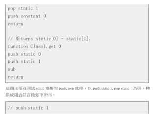 pop static 1
push constant 0
return
// Returns static[0] - static[1].
function Class1.get 0
push static 0
push static 1
sub
return
這題主要在測試 static 變數的 push, pop 處理，以 push static 1, pop static 1 為例，轉
換成組合語言後如下所示。
// push static 1
 