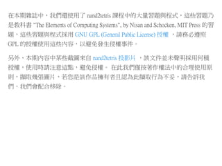在本期雜誌中，我們還使用了 nand2tetris 課程中的大量習題與程式，這些習題乃
是教科書 "The Elements of Computing Systems", by Nisan and Schocken, MIT Press 的習
題，這些習題與程式採用 GNU GPL (General Public License) 授權 ，請務必遵照
GPL 的授權使用這些內容，以避免發生侵權事件。
另外、本期內容中某些截圖來自 nand2tetris 投影片 ，該文件並未聲明採用何種
授權，使用時請注意這點，避免侵權。 在此我們僅按著作權法中的合理使用原
則，擷取幾張圖片，若您是該作品擁有者且認為此擷取行為不妥，請告訴我
們，我們會配合移除。
 