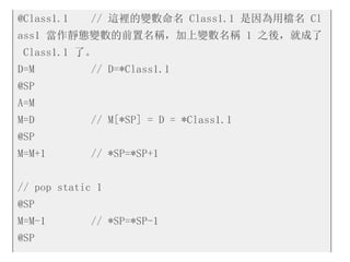 @Class1.1 // 這裡的變數命名 Class1.1 是因為用檔名 Cl
ass1 當作靜態變數的前置名稱，加上變數名稱 1 之後，就成了
Class1.1 了。
D=M // D=*Class1.1
@SP
A=M
M=D // M[*SP] = D = *Class1.1
@SP
M=M+1 // *SP=*SP+1
// pop static 1
@SP
M=M-1 // *SP=*SP-1
@SP
 