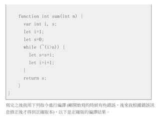 function int sum(int n) {
var int i, s;
let i=1;
let s=0;
while (~(i>n)) {
let s=s+i;
let i=i+1;
}
return s;
}
}
寫完之後我用下列指令進行編譯 (剛開始寫的時候有些錯誤，後來我根據錯誤訊
息修正後才得到正確版本)，以下是正確版的編譯結果。
 