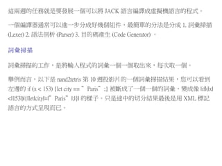 這兩週的任務就是要發展一個可以將 JACK 語言編譯成虛擬機語言的程式。
一個編譯器通常可以進一步分成好幾個組件，最簡單的分法是分成 1. 詞彙掃描
(Lexer) 2. 語法剖析 (Parser) 3. 目的碼產生 (Code Generator) 。
詞彙掃描
詞彙掃描的工作，是將輸入程式的詞彙一個一個取出來，每次取一個。
舉例而言，以下是 nand2tetris 第 10 週投影片的一個詞彙掃描結果，您可以看到
左邊的 if (x < 153) {let city == ”Paris”;} 被斷成了一個一個的詞彙，變成像 |if|(|x|
<|153|)|{|let|city|=|”Paris”|;|}| 的樣子。只是途中的切分結果最後是用 XML 標記
語言的方式呈現而已。
 