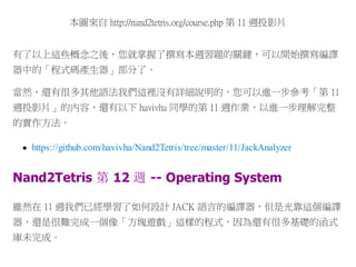 本圖來自 http://nand2tetris.org/course.php 第 11 週投影片
有了以上這些概念之後，您就掌握了撰寫本週習題的關鍵，可以開始撰寫編譯
器中的「程式碼產生器」部分了。
當然，還有很多其他語法我們這裡沒有詳細說明的，您可以進一步參考「第 11
週投影片」的內容，還有以下 havivha 同學的第 11 週作業，以進一步理解完整
的實作方法。
https://github.com/havivha/Nand2Tetris/tree/master/11/JackAnalyzer
Nand2Tetris 第 12 週 -- Operating System
雖然在 11 週我們已經學習了如何設計 JACK 語言的編譯器，但是光靠這個編譯
器，還是很難完成一個像「方塊遊戲」這樣的程式，因為還有很多基礎的函式
庫未完成。
 