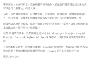 舉例而言，HackCPU 當中沒有硬體的乘法動作，於是我們需要用加減法來完成
可以進行「乘除法」的函式庫。
另外、我們還需要撰寫「記憶體管理、字型繪製、基本繪圖、鍵盤與銀幕輸出
入」等函式庫，這樣才能夠讓我們在寫程式的時候可以比較輕鬆愉快一些。
而這些函式庫集合起來，就是一個超小型的作業系統。 (當然、這和完整的作業
系統比起來，還有很長一段距離)。
在第 12 週的作業中，我們需要完成 Math.jack, Memory.jack, String.jack, Array.jack,
Output.jack, Screen.jack, Keyboard.jack, Sys.jack 等程式，以便形成這個微型作業系
統。
在這週的程式當中，最基礎且關鍵的是 Memory 這個物件，Memory 物件與 Array
緊密搭配，形成的整個記憶體管理系統，其 JACK 語言的介面如下所示。
檔案: Array.jack
 