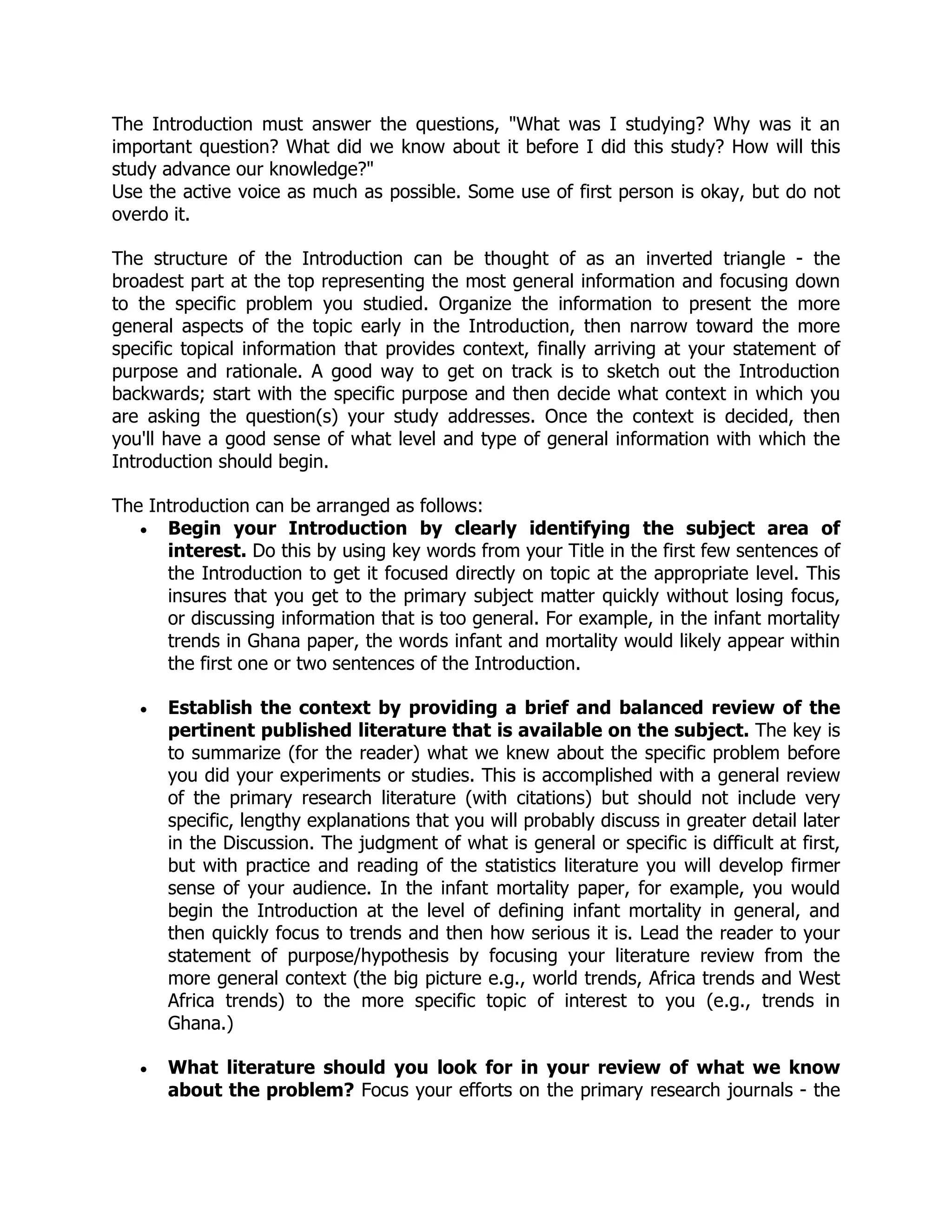The Introduction must answer the questions, "What was I studying? Why was it an
important question? What did we know about it before I did this study? How will this
study advance our knowledge?"
Use the active voice as much as possible. Some use of first person is okay, but do not
overdo it.
The structure of the Introduction can be thought of as an inverted triangle - the
broadest part at the top representing the most general information and focusing down
to the specific problem you studied. Organize the information to present the more
general aspects of the topic early in the Introduction, then narrow toward the more
specific topical information that provides context, finally arriving at your statement of
purpose and rationale. A good way to get on track is to sketch out the Introduction
backwards; start with the specific purpose and then decide what context in which you
are asking the question(s) your study addresses. Once the context is decided, then
you'll have a good sense of what level and type of general information with which the
Introduction should begin.
The Introduction can be arranged as follows:
 Begin your Introduction by clearly identifying the subject area of
interest. Do this by using key words from your Title in the first few sentences of
the Introduction to get it focused directly on topic at the appropriate level. This
insures that you get to the primary subject matter quickly without losing focus,
or discussing information that is too general. For example, in the infant mortality
trends in Ghana paper, the words infant and mortality would likely appear within
the first one or two sentences of the Introduction.
 Establish the context by providing a brief and balanced review of the
pertinent published literature that is available on the subject. The key is
to summarize (for the reader) what we knew about the specific problem before
you did your experiments or studies. This is accomplished with a general review
of the primary research literature (with citations) but should not include very
specific, lengthy explanations that you will probably discuss in greater detail later
in the Discussion. The judgment of what is general or specific is difficult at first,
but with practice and reading of the statistics literature you will develop firmer
sense of your audience. In the infant mortality paper, for example, you would
begin the Introduction at the level of defining infant mortality in general, and
then quickly focus to trends and then how serious it is. Lead the reader to your
statement of purpose/hypothesis by focusing your literature review from the
more general context (the big picture e.g., world trends, Africa trends and West
Africa trends) to the more specific topic of interest to you (e.g., trends in
Ghana.)
 What literature should you look for in your review of what we know
about the problem? Focus your efforts on the primary research journals - the
 