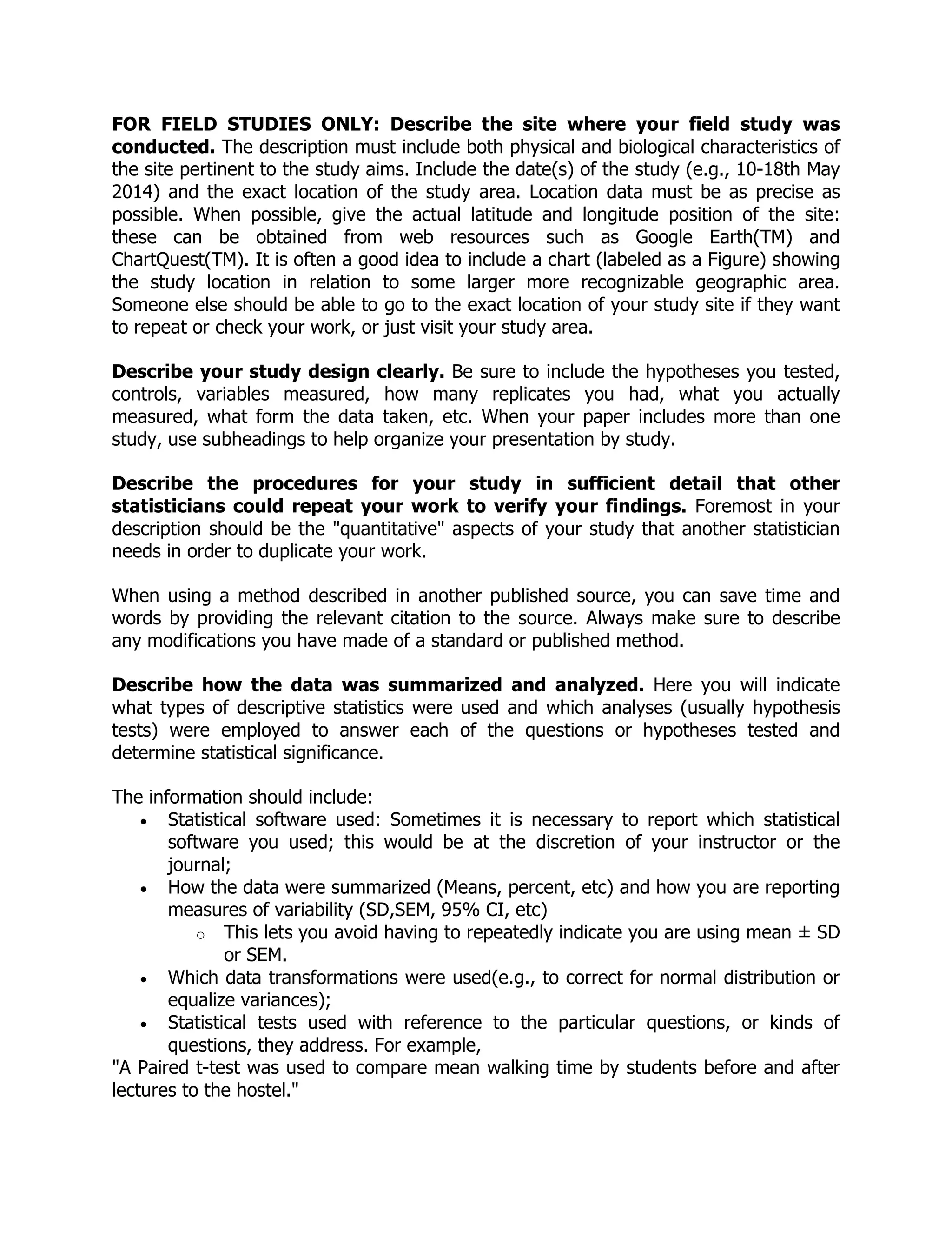 FOR FIELD STUDIES ONLY: Describe the site where your field study was
conducted. The description must include both physical and biological characteristics of
the site pertinent to the study aims. Include the date(s) of the study (e.g., 10-18th May
2014) and the exact location of the study area. Location data must be as precise as
possible. When possible, give the actual latitude and longitude position of the site:
these can be obtained from web resources such as Google Earth(TM) and
ChartQuest(TM). It is often a good idea to include a chart (labeled as a Figure) showing
the study location in relation to some larger more recognizable geographic area.
Someone else should be able to go to the exact location of your study site if they want
to repeat or check your work, or just visit your study area.
Describe your study design clearly. Be sure to include the hypotheses you tested,
controls, variables measured, how many replicates you had, what you actually
measured, what form the data taken, etc. When your paper includes more than one
study, use subheadings to help organize your presentation by study.
Describe the procedures for your study in sufficient detail that other
statisticians could repeat your work to verify your findings. Foremost in your
description should be the "quantitative" aspects of your study that another statistician
needs in order to duplicate your work.
When using a method described in another published source, you can save time and
words by providing the relevant citation to the source. Always make sure to describe
any modifications you have made of a standard or published method.
Describe how the data was summarized and analyzed. Here you will indicate
what types of descriptive statistics were used and which analyses (usually hypothesis
tests) were employed to answer each of the questions or hypotheses tested and
determine statistical significance.
The information should include:
 Statistical software used: Sometimes it is necessary to report which statistical
software you used; this would be at the discretion of your instructor or the
journal;
 How the data were summarized (Means, percent, etc) and how you are reporting
measures of variability (SD,SEM, 95% CI, etc)
o This lets you avoid having to repeatedly indicate you are using mean ± SD
or SEM.
 Which data transformations were used(e.g., to correct for normal distribution or
equalize variances);
 Statistical tests used with reference to the particular questions, or kinds of
questions, they address. For example,
"A Paired t-test was used to compare mean walking time by students before and after
lectures to the hostel."
 