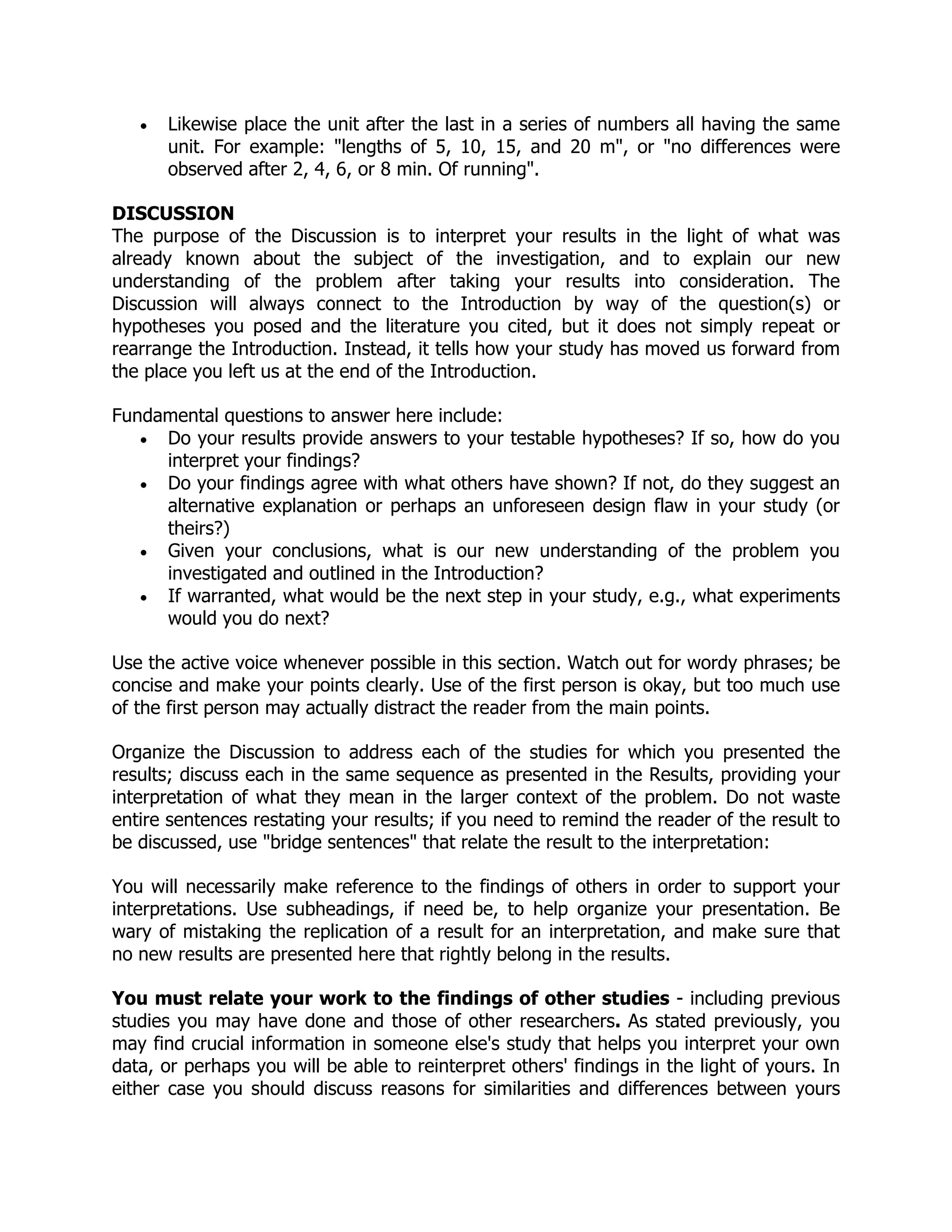  Likewise place the unit after the last in a series of numbers all having the same
unit. For example: "lengths of 5, 10, 15, and 20 m", or "no differences were
observed after 2, 4, 6, or 8 min. Of running".
DISCUSSION
The purpose of the Discussion is to interpret your results in the light of what was
already known about the subject of the investigation, and to explain our new
understanding of the problem after taking your results into consideration. The
Discussion will always connect to the Introduction by way of the question(s) or
hypotheses you posed and the literature you cited, but it does not simply repeat or
rearrange the Introduction. Instead, it tells how your study has moved us forward from
the place you left us at the end of the Introduction.
Fundamental questions to answer here include:
 Do your results provide answers to your testable hypotheses? If so, how do you
interpret your findings?
 Do your findings agree with what others have shown? If not, do they suggest an
alternative explanation or perhaps an unforeseen design flaw in your study (or
theirs?)
 Given your conclusions, what is our new understanding of the problem you
investigated and outlined in the Introduction?
 If warranted, what would be the next step in your study, e.g., what experiments
would you do next?
Use the active voice whenever possible in this section. Watch out for wordy phrases; be
concise and make your points clearly. Use of the first person is okay, but too much use
of the first person may actually distract the reader from the main points.
Organize the Discussion to address each of the studies for which you presented the
results; discuss each in the same sequence as presented in the Results, providing your
interpretation of what they mean in the larger context of the problem. Do not waste
entire sentences restating your results; if you need to remind the reader of the result to
be discussed, use "bridge sentences" that relate the result to the interpretation:
You will necessarily make reference to the findings of others in order to support your
interpretations. Use subheadings, if need be, to help organize your presentation. Be
wary of mistaking the replication of a result for an interpretation, and make sure that
no new results are presented here that rightly belong in the results.
You must relate your work to the findings of other studies - including previous
studies you may have done and those of other researchers. As stated previously, you
may find crucial information in someone else's study that helps you interpret your own
data, or perhaps you will be able to reinterpret others' findings in the light of yours. In
either case you should discuss reasons for similarities and differences between yours
 