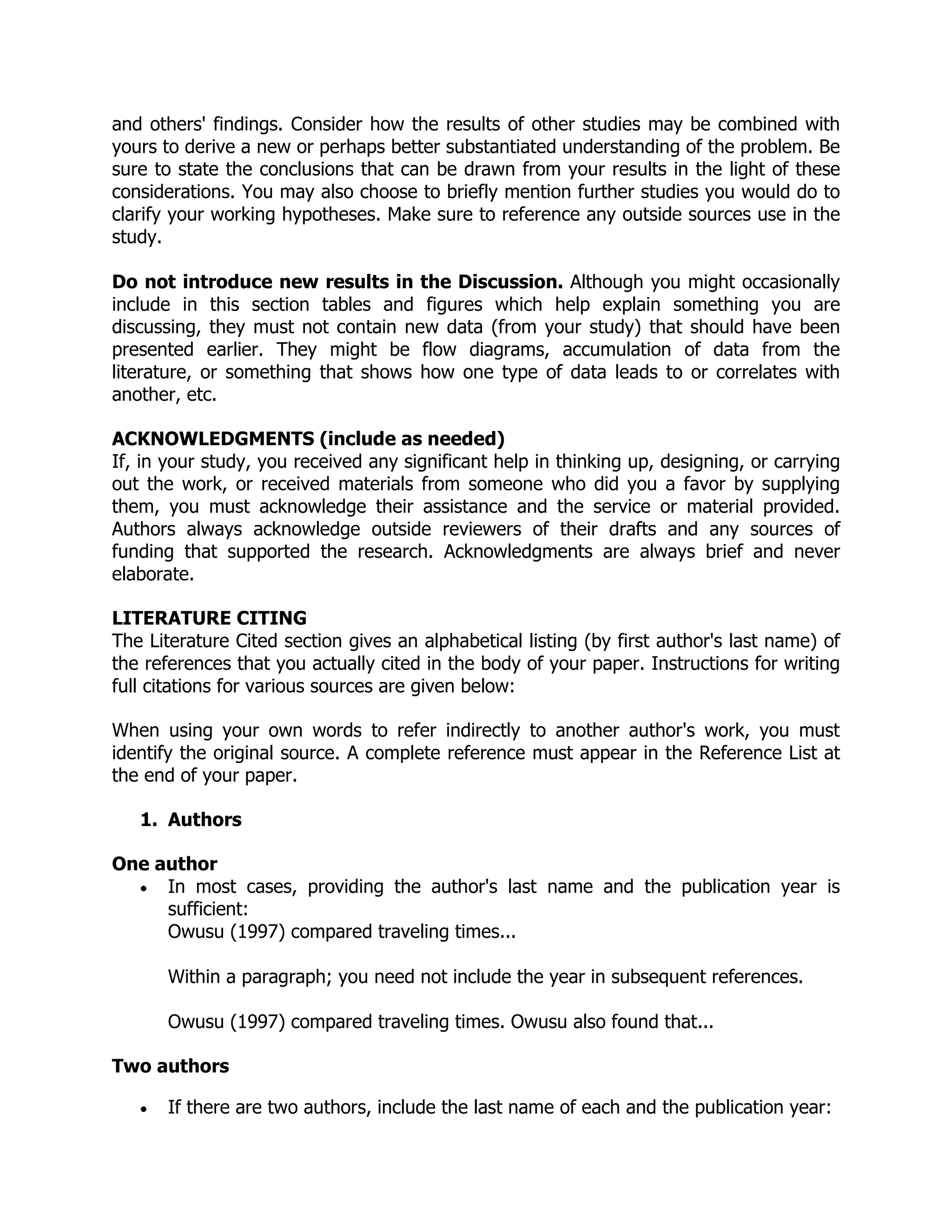 and others' findings. Consider how the results of other studies may be combined with
yours to derive a new or perhaps better substantiated understanding of the problem. Be
sure to state the conclusions that can be drawn from your results in the light of these
considerations. You may also choose to briefly mention further studies you would do to
clarify your working hypotheses. Make sure to reference any outside sources use in the
study.
Do not introduce new results in the Discussion. Although you might occasionally
include in this section tables and figures which help explain something you are
discussing, they must not contain new data (from your study) that should have been
presented earlier. They might be flow diagrams, accumulation of data from the
literature, or something that shows how one type of data leads to or correlates with
another, etc.
ACKNOWLEDGMENTS (include as needed)
If, in your study, you received any significant help in thinking up, designing, or carrying
out the work, or received materials from someone who did you a favor by supplying
them, you must acknowledge their assistance and the service or material provided.
Authors always acknowledge outside reviewers of their drafts and any sources of
funding that supported the research. Acknowledgments are always brief and never
elaborate.
LITERATURE CITING
The Literature Cited section gives an alphabetical listing (by first author's last name) of
the references that you actually cited in the body of your paper. Instructions for writing
full citations for various sources are given below:
When using your own words to refer indirectly to another author's work, you must
identify the original source. A complete reference must appear in the Reference List at
the end of your paper.
1. Authors
One author
 In most cases, providing the author's last name and the publication year is
sufficient:
Owusu (1997) compared traveling times...
Within a paragraph; you need not include the year in subsequent references.
Owusu (1997) compared traveling times. Owusu also found that...
Two authors
 If there are two authors, include the last name of each and the publication year:
 