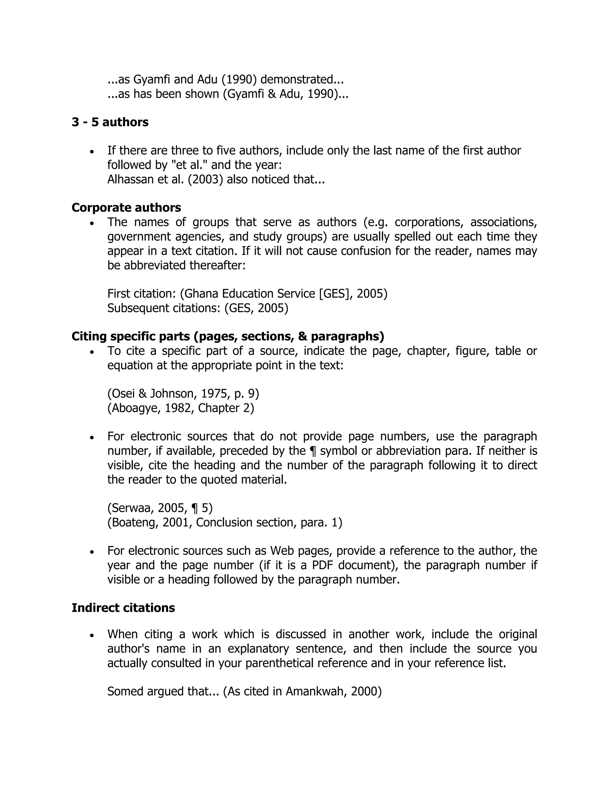 ...as Gyamfi and Adu (1990) demonstrated...
...as has been shown (Gyamfi & Adu, 1990)...
3 - 5 authors
 If there are three to five authors, include only the last name of the first author
followed by "et al." and the year:
Alhassan et al. (2003) also noticed that...
Corporate authors
 The names of groups that serve as authors (e.g. corporations, associations,
government agencies, and study groups) are usually spelled out each time they
appear in a text citation. If it will not cause confusion for the reader, names may
be abbreviated thereafter:
First citation: (Ghana Education Service [GES], 2005)
Subsequent citations: (GES, 2005)
Citing specific parts (pages, sections, & paragraphs)
 To cite a specific part of a source, indicate the page, chapter, figure, table or
equation at the appropriate point in the text:
(Osei & Johnson, 1975, p. 9)
(Aboagye, 1982, Chapter 2)
 For electronic sources that do not provide page numbers, use the paragraph
number, if available, preceded by the ¶ symbol or abbreviation para. If neither is
visible, cite the heading and the number of the paragraph following it to direct
the reader to the quoted material.
(Serwaa, 2005, ¶ 5)
(Boateng, 2001, Conclusion section, para. 1)
 For electronic sources such as Web pages, provide a reference to the author, the
year and the page number (if it is a PDF document), the paragraph number if
visible or a heading followed by the paragraph number.
Indirect citations
 When citing a work which is discussed in another work, include the original
author's name in an explanatory sentence, and then include the source you
actually consulted in your parenthetical reference and in your reference list.
Somed argued that... (As cited in Amankwah, 2000)
 