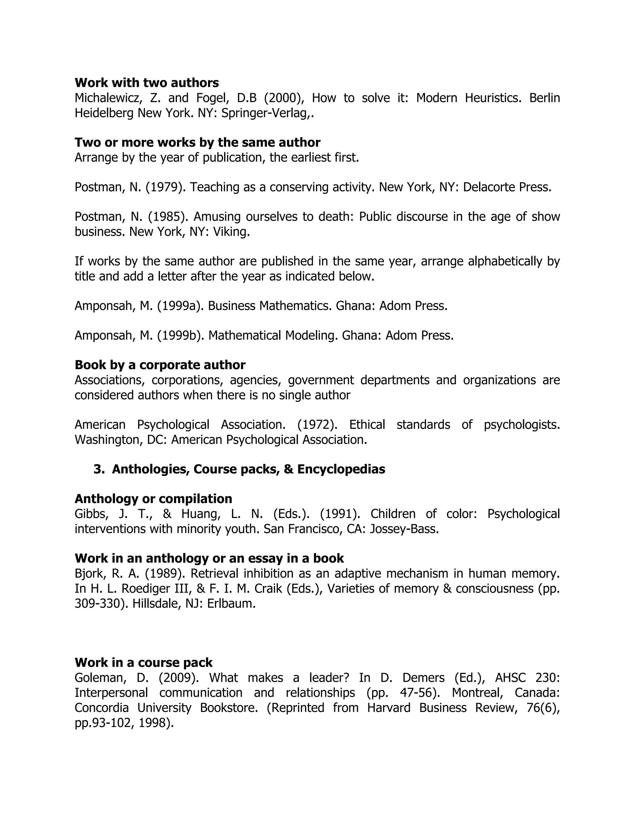 Work with two authors
Michalewicz, Z. and Fogel, D.B (2000), How to solve it: Modern Heuristics. Berlin
Heidelberg New York. NY: Springer-Verlag,.
Two or more works by the same author
Arrange by the year of publication, the earliest first.
Postman, N. (1979). Teaching as a conserving activity. New York, NY: Delacorte Press.
Postman, N. (1985). Amusing ourselves to death: Public discourse in the age of show
business. New York, NY: Viking.
If works by the same author are published in the same year, arrange alphabetically by
title and add a letter after the year as indicated below.
Amponsah, M. (1999a). Business Mathematics. Ghana: Adom Press.
Amponsah, M. (1999b). Mathematical Modeling. Ghana: Adom Press.
Book by a corporate author
Associations, corporations, agencies, government departments and organizations are
considered authors when there is no single author
American Psychological Association. (1972). Ethical standards of psychologists.
Washington, DC: American Psychological Association.
3. Anthologies, Course packs, & Encyclopedias
Anthology or compilation
Gibbs, J. T., & Huang, L. N. (Eds.). (1991). Children of color: Psychological
interventions with minority youth. San Francisco, CA: Jossey-Bass.
Work in an anthology or an essay in a book
Bjork, R. A. (1989). Retrieval inhibition as an adaptive mechanism in human memory.
In H. L. Roediger III, & F. I. M. Craik (Eds.), Varieties of memory & consciousness (pp.
309-330). Hillsdale, NJ: Erlbaum.
Work in a course pack
Goleman, D. (2009). What makes a leader? In D. Demers (Ed.), AHSC 230:
Interpersonal communication and relationships (pp. 47-56). Montreal, Canada:
Concordia University Bookstore. (Reprinted from Harvard Business Review, 76(6),
pp.93-102, 1998).
 