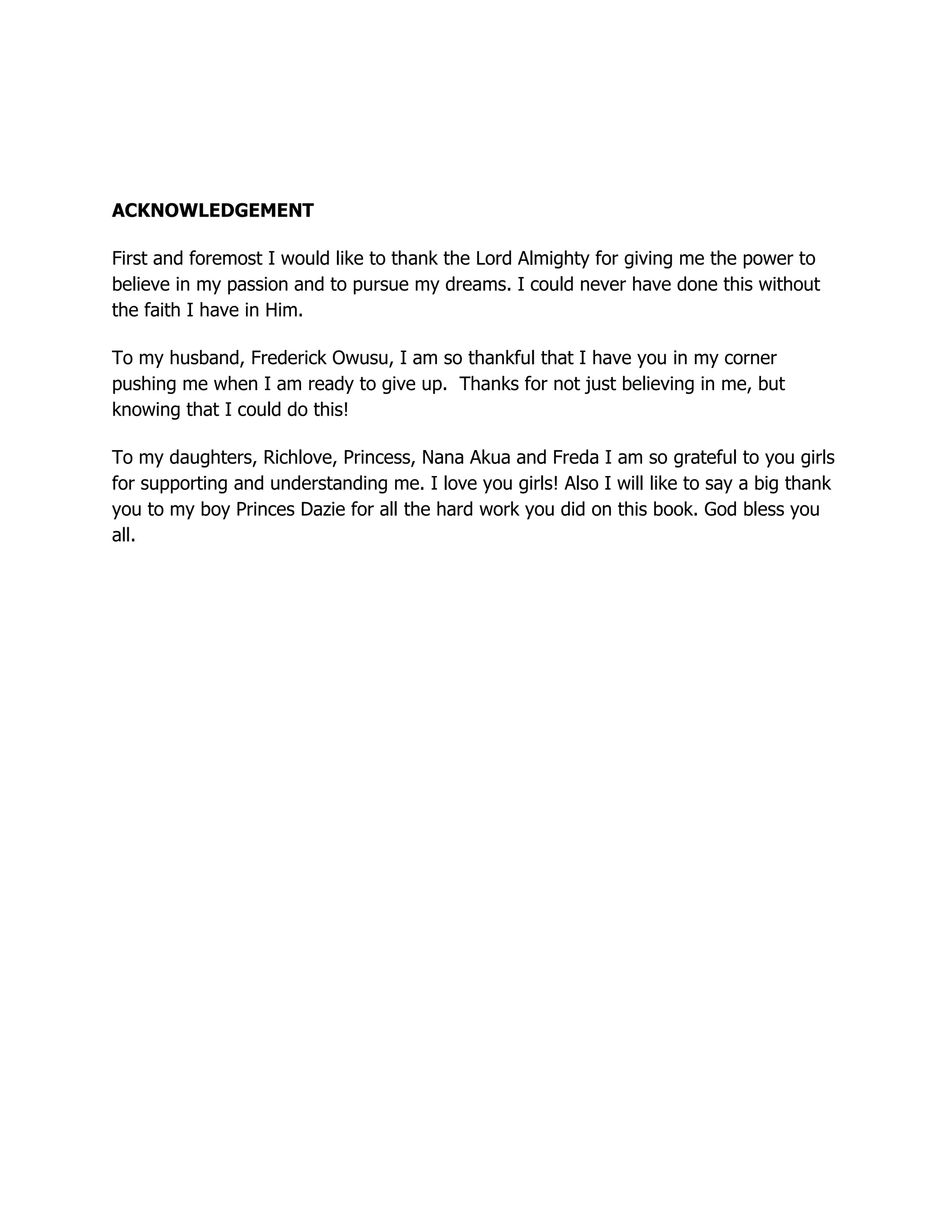 ACKNOWLEDGEMENT
First and foremost I would like to thank the Lord Almighty for giving me the power to
believe in my passion and to pursue my dreams. I could never have done this without
the faith I have in Him.
To my husband, Frederick Owusu, I am so thankful that I have you in my corner
pushing me when I am ready to give up. Thanks for not just believing in me, but
knowing that I could do this!
To my daughters, Richlove, Princess, Nana Akua and Freda I am so grateful to you girls
for supporting and understanding me. I love you girls! Also I will like to say a big thank
you to my boy Princes Dazie for all the hard work you did on this book. God bless you
all.
 