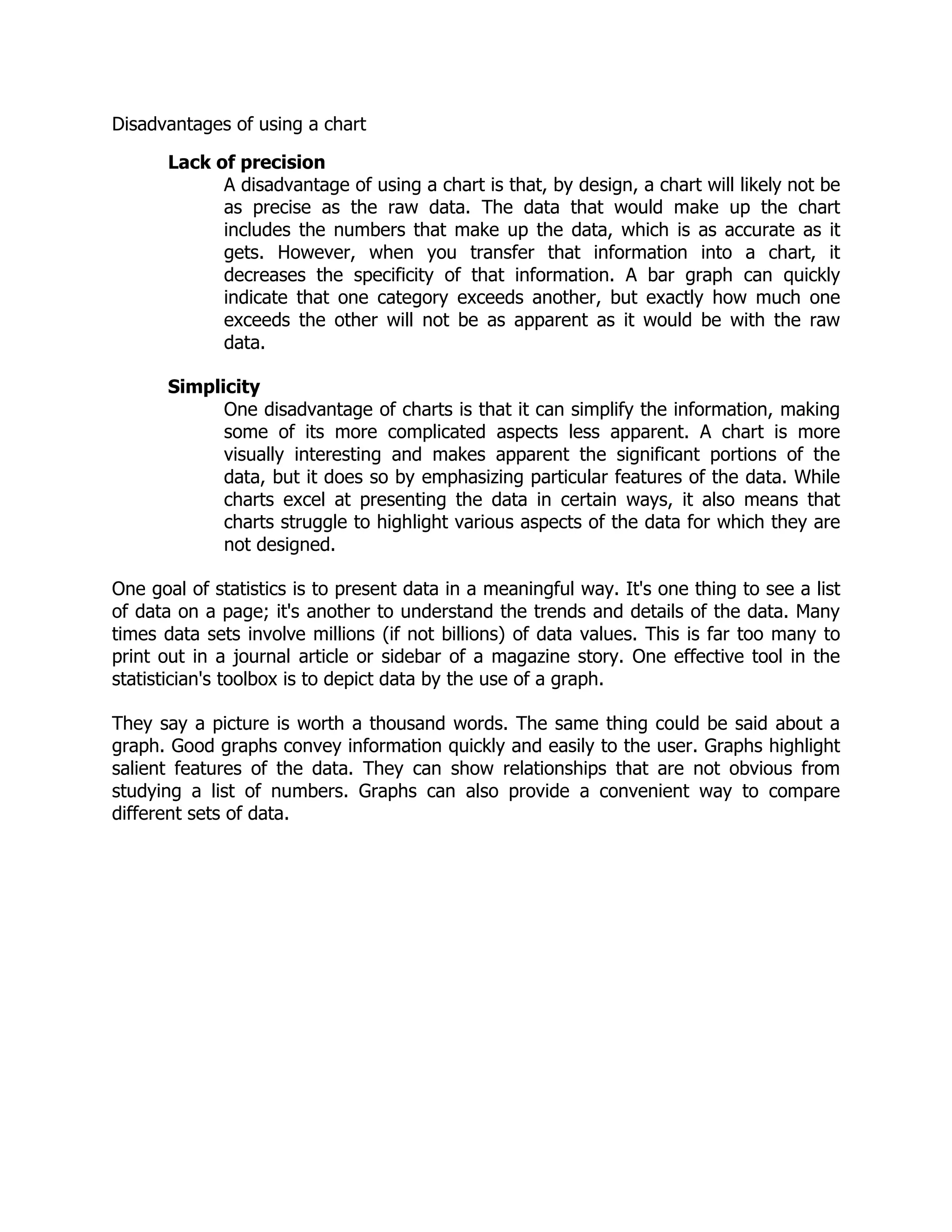Disadvantages of using a chart
Lack of precision
A disadvantage of using a chart is that, by design, a chart will likely not be
as precise as the raw data. The data that would make up the chart
includes the numbers that make up the data, which is as accurate as it
gets. However, when you transfer that information into a chart, it
decreases the specificity of that information. A bar graph can quickly
indicate that one category exceeds another, but exactly how much one
exceeds the other will not be as apparent as it would be with the raw
data.
Simplicity
One disadvantage of charts is that it can simplify the information, making
some of its more complicated aspects less apparent. A chart is more
visually interesting and makes apparent the significant portions of the
data, but it does so by emphasizing particular features of the data. While
charts excel at presenting the data in certain ways, it also means that
charts struggle to highlight various aspects of the data for which they are
not designed.
One goal of statistics is to present data in a meaningful way. It's one thing to see a list
of data on a page; it's another to understand the trends and details of the data. Many
times data sets involve millions (if not billions) of data values. This is far too many to
print out in a journal article or sidebar of a magazine story. One effective tool in the
statistician's toolbox is to depict data by the use of a graph.
They say a picture is worth a thousand words. The same thing could be said about a
graph. Good graphs convey information quickly and easily to the user. Graphs highlight
salient features of the data. They can show relationships that are not obvious from
studying a list of numbers. Graphs can also provide a convenient way to compare
different sets of data.
 