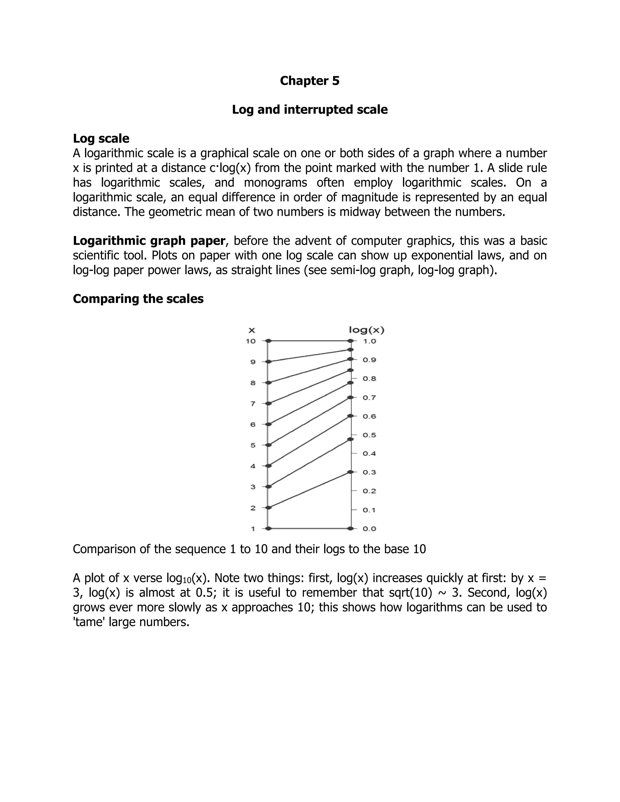 Chapter 5
Log and interrupted scale
Log scale
A logarithmic scale is a graphical scale on one or both sides of a graph where a number
x is printed at a distance c·log(x) from the point marked with the number 1. A slide rule
has logarithmic scales, and monograms often employ logarithmic scales. On a
logarithmic scale, an equal difference in order of magnitude is represented by an equal
distance. The geometric mean of two numbers is midway between the numbers.
Logarithmic graph paper, before the advent of computer graphics, this was a basic
scientific tool. Plots on paper with one log scale can show up exponential laws, and on
log-log paper power laws, as straight lines (see semi-log graph, log-log graph).
Comparing the scales
Comparison of the sequence 1 to 10 and their logs to the base 10
A plot of x verse log10(x). Note two things: first, log(x) increases quickly at first: by x =
3, log(x) is almost at 0.5; it is useful to remember that sqrt(10) ~ 3. Second, log(x)
grows ever more slowly as x approaches 10; this shows how logarithms can be used to
'tame' large numbers.
 